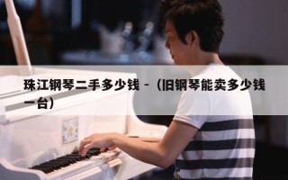 珠江钢琴二手多少钱 -（旧钢琴能卖多少钱一台）